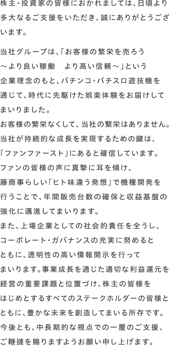 株主・投資家の皆様におかれましては、日頃より多大なるご支援をいただき、誠にありがとうございます。当社グループは「ヒト味違う発想で、一歩先の“オモシロ”さを目指して！」というコーポレートスローガンのもと、独創的なパチンコ・パチスロ遊技機の開発を通じて、娯楽体験の新たな価値を追求してまいりました。エンターテインメントが多様化する現代において、当社が持続的な成長を実現するための鍵は、「お客様視点の機種開発」にあると確信しています。皆様の期待を、藤商事らしい「ヒト味違う」で機種開発を行うことで、年間販売台数の確保と収益基盤の強化に邁進してまいります。また、上場企業としての社会的責任を全うし、コーポレート・ガバナンスの充実に努めるとともに、透明性の高い情報開示を行ってまいります。事業成長を通じた適切な利益還元を経営の重要課題と位置づけ、株主の皆様をはじめとするすべてのステークホルダーの皆様とともに、豊かな未来を創造してまいる所存です。今後とも、中長期的な視点での一層のご支援、ご鞭撻を賜りますようお願い申し上げます。